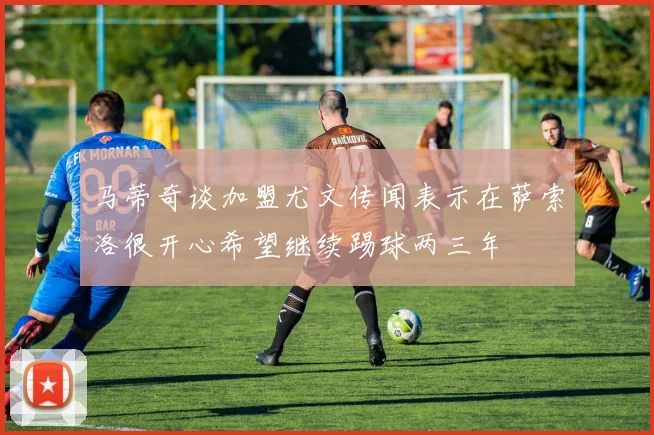 马蒂奇谈加盟尤文传闻表示在萨索洛很开心希望继续踢球两三年