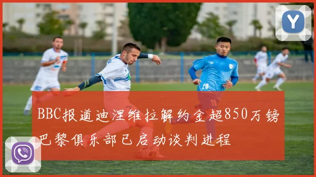 BBC报道迪涅维拉解约金超850万镑巴黎俱乐部已启动谈判进程
