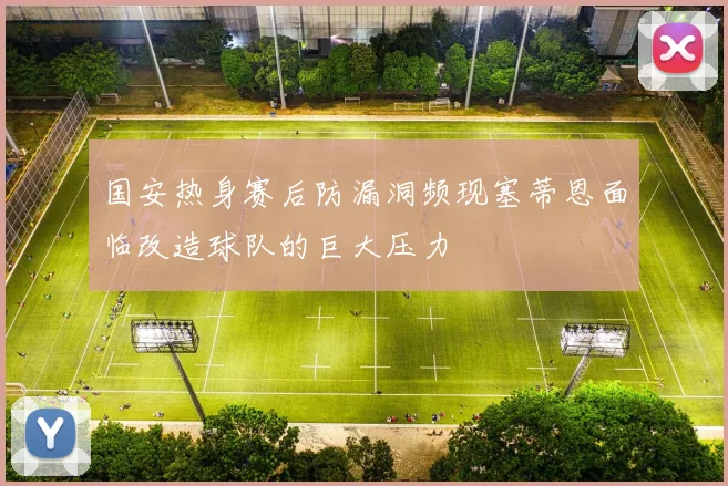 国安热身赛后防漏洞频现塞蒂恩面临改造球队的巨大压力
