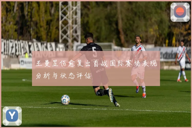 王曼昱伤愈复出首战国际赛场表现分析与状态评估