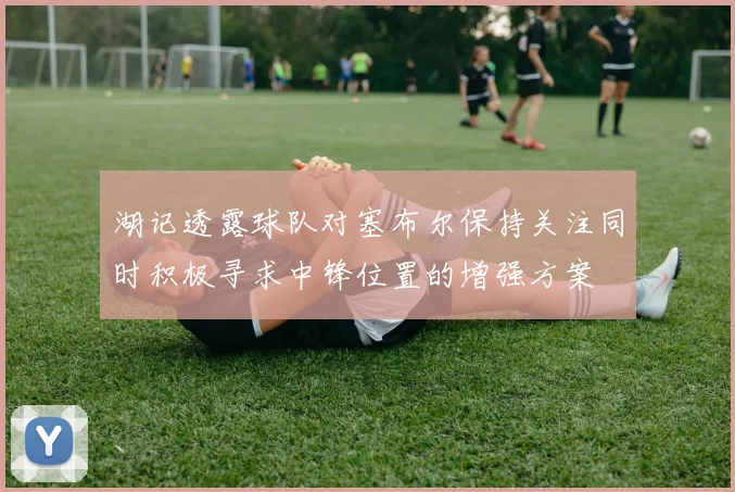 湖记透露球队对塞布尔保持关注同时积极寻求中锋位置的增强方案