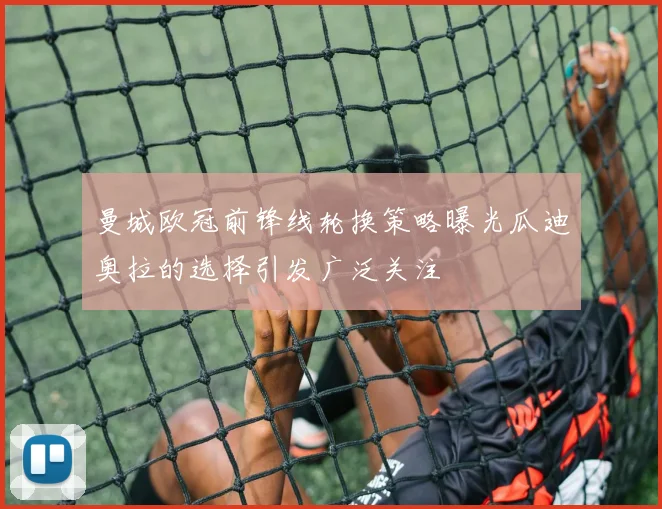 曼城欧冠前锋线轮换策略曝光瓜迪奥拉的选择引发广泛关注