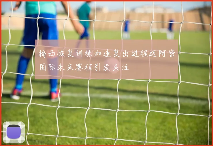 梅西恢复训练加速复出进程迈阿密国际未来赛程引发关注