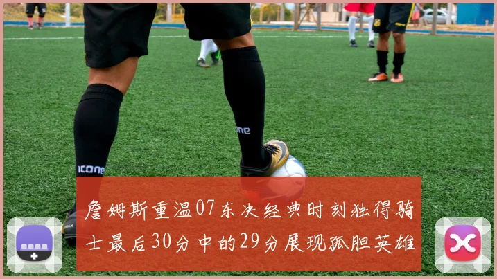 詹姆斯重温07东决经典时刻独得骑士最后30分中的29分展现孤胆英雄气概