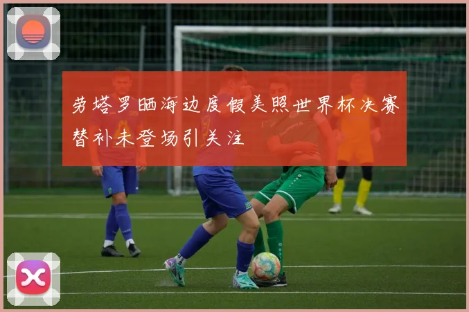 劳塔罗晒海边度假美照世界杯决赛替补未登场引关注